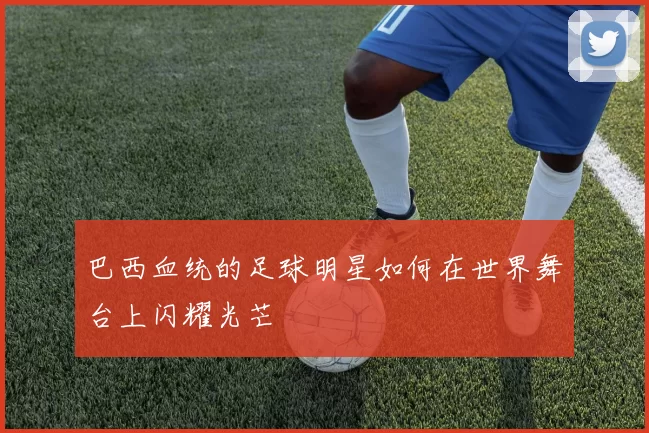 巴西血统的足球明星如何在世界舞台上闪耀光芒