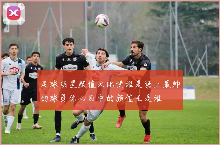 足球明星颜值大比拼谁是场上最帅的球员你心目中的颜值王是谁