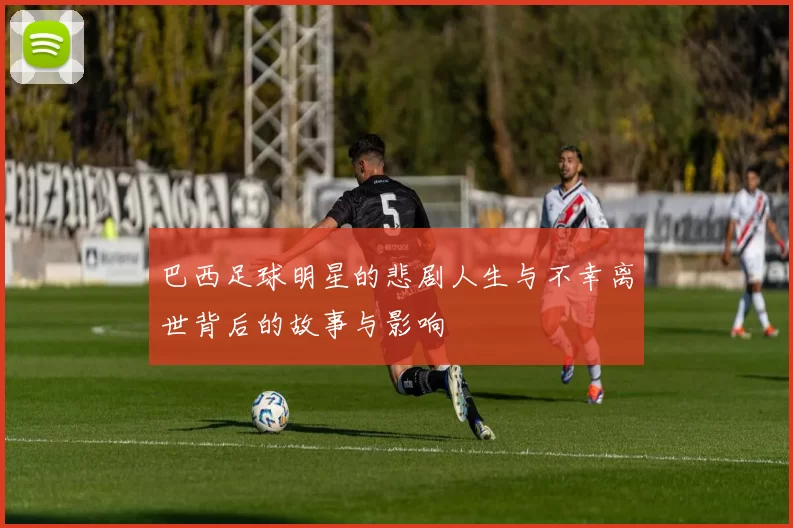 巴西足球明星的悲剧人生与不幸离世背后的故事与影响