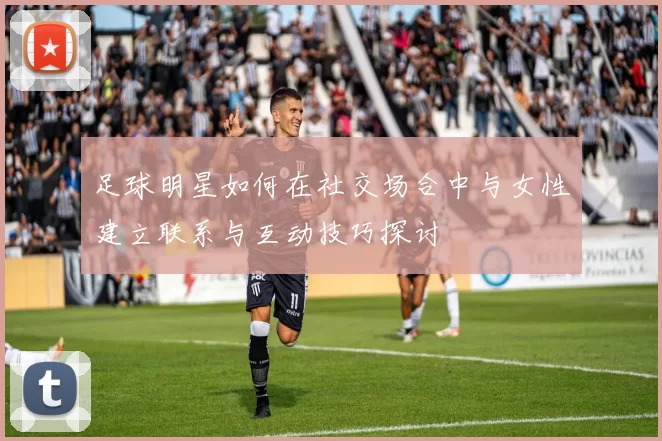 足球明星如何在社交场合中与女性建立联系与互动技巧探讨
