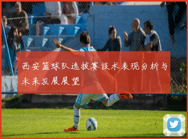 西安篮球队选拔赛技术表现分析与未来发展展望