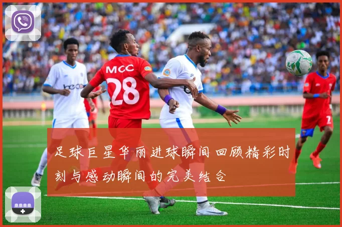 足球巨星华丽进球瞬间回顾精彩时刻与感动瞬间的完美结合