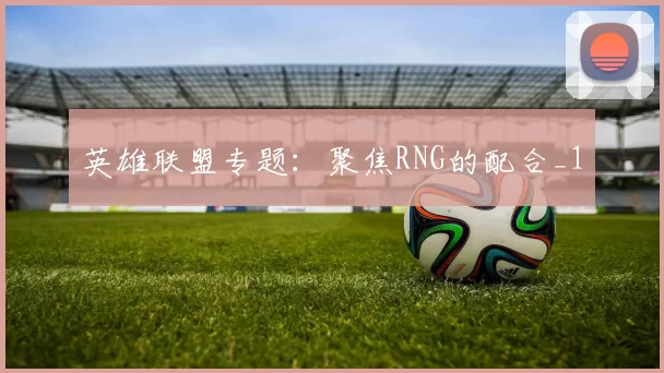英雄联盟专题：聚焦RNG的配合_1