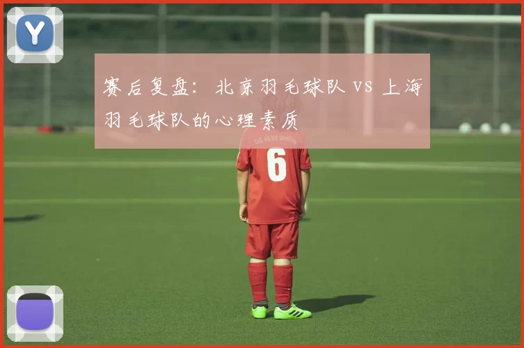 赛后复盘：北京羽毛球队 vs 上海羽毛球队的心理素质