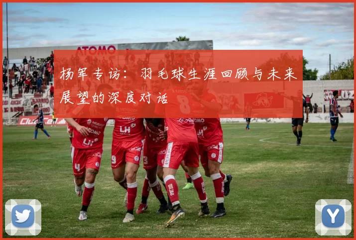 杨军专访：羽毛球生涯回顾与未来展望的深度对话