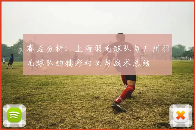 赛后分析：上海羽毛球队与广州羽毛球队的精彩对决与战术总结