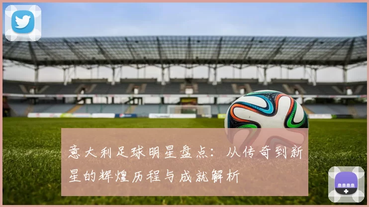 意大利足球明星盘点：从传奇到新星的辉煌历程与成就解析