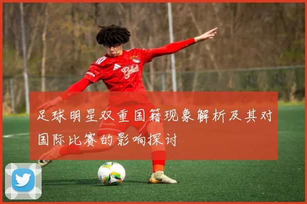 足球明星双重国籍现象解析及其对国际比赛的影响探讨