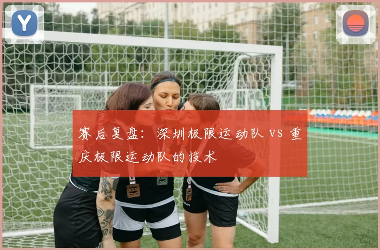 赛后复盘：深圳极限运动队 vs 重庆极限运动队的技术